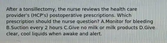 After a tonsillectomy, the nurse reviews the health care provider's (HCP's) postoperative prescriptions. Which prescription should the nurse question? A.Monitor for bleeding B.Suction every 2 hours C.Give no milk or milk products D.Give clear, cool liquids when awake and alert.