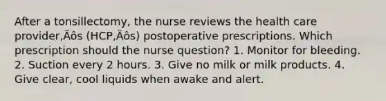 After a tonsillectomy, the nurse reviews the health care provider‚Äôs (HCP‚Äôs) postoperative prescriptions. Which prescription should the nurse question? 1. Monitor for bleeding. 2. Suction every 2 hours. 3. Give no milk or milk products. 4. Give clear, cool liquids when awake and alert.