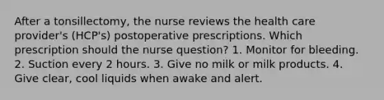 After a tonsillectomy, the nurse reviews the health care provider's (HCP's) postoperative prescriptions. Which prescription should the nurse question? 1. Monitor for bleeding. 2. Suction every 2 hours. 3. Give no milk or milk products. 4. Give clear, cool liquids when awake and alert.