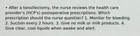 • After a tonsillectomy, the nurse reviews the health care provider's (HCP's) postoperative prescriptions. Which prescription should the nurse question? 1. Monitor for bleeding. 2. Suction every 2 hours. 3. Give no milk or milk products. 4. Give clear, cool liquids when awake and alert.