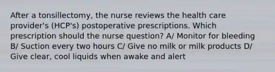 After a tonsillectomy, the nurse reviews the health care provider's (HCP's) postoperative prescriptions. Which prescription should the nurse question? A/ Monitor for bleeding B/ Suction every two hours C/ Give no milk or milk products D/ Give clear, cool liquids when awake and alert