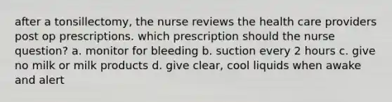 after a tonsillectomy, the nurse reviews the health care providers post op prescriptions. which prescription should the nurse question? a. monitor for bleeding b. suction every 2 hours c. give no milk or milk products d. give clear, cool liquids when awake and alert