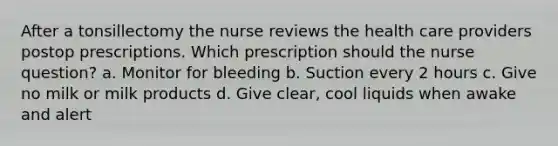 After a tonsillectomy the nurse reviews the health care providers postop prescriptions. Which prescription should the nurse question? a. Monitor for bleeding b. Suction every 2 hours c. Give no milk or milk products d. Give clear, cool liquids when awake and alert