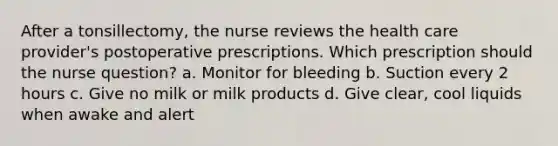 After a tonsillectomy, the nurse reviews the health care provider's postoperative prescriptions. Which prescription should the nurse question? a. Monitor for bleeding b. Suction every 2 hours c. Give no milk or milk products d. Give clear, cool liquids when awake and alert