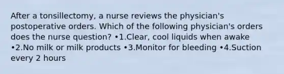 After a tonsillectomy, a nurse reviews the physician's postoperative orders. Which of the following physician's orders does the nurse question? •1.Clear, cool liquids when awake •2.No milk or milk products •3.Monitor for bleeding •4.Suction every 2 hours