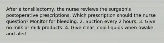 After a tonsillectomy, the nurse reviews the surgeon's postoperative prescriptions. Which prescription should the nurse question? Monitor for bleeding. 2. Suction every 2 hours. 3. Give no milk or milk products. 4. Give clear, cool liquids when awake and alert.