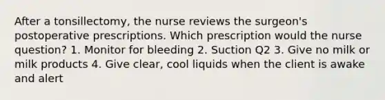 After a tonsillectomy, the nurse reviews the surgeon's postoperative prescriptions. Which prescription would the nurse question? 1. Monitor for bleeding 2. Suction Q2 3. Give no milk or milk products 4. Give clear, cool liquids when the client is awake and alert