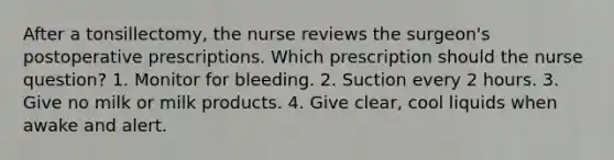 After a tonsillectomy, the nurse reviews the surgeon's postoperative prescriptions. Which prescription should the nurse question? 1. Monitor for bleeding. 2. Suction every 2 hours. 3. Give no milk or milk products. 4. Give clear, cool liquids when awake and alert.