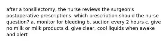 after a tonsillectomy, the nurse reviews the surgeon's postoperative prescriptions. which prescription should the nurse question? a. monitor for bleeding b. suction every 2 hours c. give no milk or milk products d. give clear, cool liquids when awake and alert