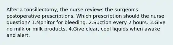 After a tonsillectomy, the nurse reviews the surgeon's postoperative prescriptions. Which prescription should the nurse question? 1.Monitor for bleeding. 2.Suction every 2 hours. 3.Give no milk or milk products. 4.Give clear, cool liquids when awake and alert.