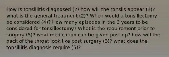 How is tonsillitis diagnosed (2) how will the tonsils appear (3)? what is the general treatment (2)? When would a tonsillectomy be considered (4)? How many episodes in the 3 years to be considered for tonsillectomy? What is the requirement prior to surgery (5)? what medication can be given post op? how will the back of the throat look like post surgery (3)? what does the tonsillitis diagnosis require (5)?