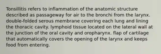 Tonsillitis refers to inflammation of the anatomic structure described as passageway for air to the bronchi from the larynx. double-folded serous membrane covering each lung and lining the thoracic cavity. lymphoid tissue located on the lateral wall at the junction of the oral cavity and oropharynx. flap of cartilage that automatically covers the opening of the larynx and keeps food from entering.