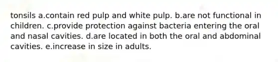 tonsils a.contain red pulp and white pulp. b.are not functional in children. c.provide protection against bacteria entering the oral and nasal cavities. d.are located in both the oral and abdominal cavities. e.increase in size in adults.