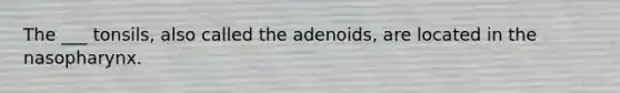 The ___ tonsils, also called the adenoids, are located in the nasopharynx.