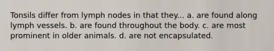 Tonsils differ from lymph nodes in that they... a. are found along lymph vessels. b. are found throughout the body. c. are most prominent in older animals. d. are not encapsulated.