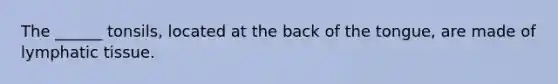 The ______ tonsils, located at the back of the tongue, are made of lymphatic tissue.