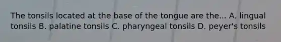 The tonsils located at the base of the tongue are the... A. lingual tonsils B. palatine tonsils C. pharyngeal tonsils D. peyer's tonsils