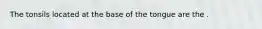 The tonsils located at the base of the tongue are the .