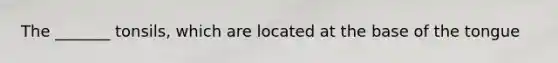 The _______ tonsils, which are located at the base of the tongue
