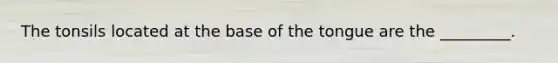 The tonsils located at the base of the tongue are the _________.