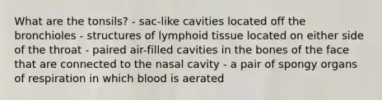 What are the tonsils? - sac-like cavities located off the bronchioles - structures of lymphoid tissue located on either side of the throat - paired air-filled cavities in the bones of the face that are connected to the nasal cavity - a pair of spongy organs of respiration in which blood is aerated