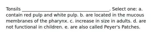 Tonsils _______________________________________. Select one: a. contain red pulp and white pulp. b. are located in the mucous membranes of the pharynx. c. increase in size in adults. d. are not functional in children. e. are also called Peyer's Patches.