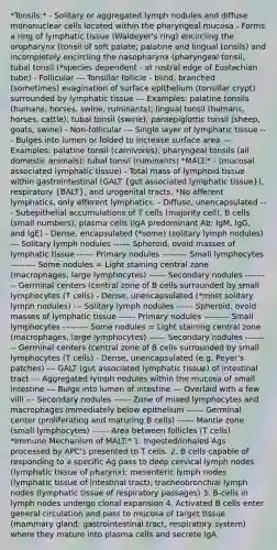 *Tonsils:* - Solitary or aggregated lymph nodules and diffuse mononuclear cells located within the pharyngeal mucosa - Forms a ring of lymphatic tissue (Waldeyer's ring) encircling the oropharynx (tonsil of soft palate; palatine and lingual tonsils) and incompletely encircling the nasopharynx (pharyngeal tonsil, tubal tonsil (*species dependent - at rostral edge of Eustachian tube) - Follicular --- Tonsillar follicle - blind, branched (sometimes) evagination of surface epithelium (tonsillar crypt) surrounded by lymphatic tissue --- Examples: palatine tonsils (humans, horses, swine, ruminants); lingual tonsil (humans, horses, cattle); tubal tonsil (swine); paraepiglottic tonsil (sheep, goats, swine) - Non-follicular --- Single layer of lymphatic tissue --- Bulges into lumen or folded to increase surface area --- Examples: palatine tonsil (carnivores); pharyngeal tonsils (all domestic animals); tubal tonsil (ruminants) *MALT:* - (mucosal associated lymphatic tissue) - Total mass of lymphoid tissue within gastrointestinal (GALT (gut associated lymphatic tissue)), respiratory (BALT), and urogenital tracts. *No afferent lymphatics, only efferent lymphatics. - Diffuse, unencapsulated --- Subepithelial accumulations of T cells (majority cell), B cells (small numbers), plasma cells (IgA predominant Ab; IgM, IgG, and IgE) - Dense, encapsulated (*some) (solitary lymph nodules) --- Solitary lymph nodules ------ Spheroid, ovoid masses of lymphatic tissue ------ Primary nodules --------- Small lymphocytes --------- Some nodules = Light staining central zone (macrophages, large lymphocytes) ------ Secondary nodules --------- Germinal centers (central zone of B cells surrounded by small lymphocytes (T cells) - Dense, unencapsulated (*most solitary lymph nodules) --- Solitary lymph nodules ------ Spheroid, ovoid masses of lymphatic tissue ------ Primary nodules --------- Small lymphocytes --------- Some nodules = Light staining central zone (macrophages, large lymphocytes) ------ Secondary nodules --------- Germinal centers (central zone of B cells surrounded by small lymphocytes (T cells) - Dense, unencapsulated (e.g. Peyer's patches) --- GALT (gut associated lymphatic tissue) of intestinal tract --- Aggregated lymph nodules within the mucosa of small intestine --- Bulge into lumen of intestine --- Overlaid with a few villi --- Secondary nodules ------ Zone of mixed lymphocytes and macrophages immediately below epithelium ------ Germinal center (proliferating and maturing B cells) ------ Mantle zone (small lymphocytes) ------ Area between follicles (T cells) *Immune Mechanism of MALT:* 1. Ingested/inhaled Ags processed by APC's presented to T cells. 2. B cells capable of responding to a specific Ag pass to deep cervical lymph nodes (lymphatic tissue of pharynx); mesenteric lymph nodes (lymphatic tissue of intestinal tract); tracheobronchial lymph nodes (lymphatic tissue of respiratory passages) 3. B-cells in lymph nodes undergo clonal expansion 4. Activated B cells enter general circulation and pass to mucosa of target tissue (mammary gland; gastrointestinal tract, respiratory system) where they mature into plasma cells and secrete IgA