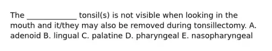 The _____________ tonsil(s) is not visible when looking in <a href='https://www.questionai.com/knowledge/krBoWYDU6j-the-mouth' class='anchor-knowledge'>the mouth</a> and it/they may also be removed during tonsillectomy. A. adenoid B. lingual C. palatine D. pharyngeal E. nasopharyngeal