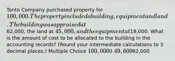 Tonto Company purchased property for 100,000. The property included a building, equipment and land. The building was appraised at62,000, the land at 45,000, and the equipment at18,000. What is the amount of cost to be allocated to the building in the accounting records? (Round your intermediate calculations to 3 decimal places.) Multiple Choice 100,0000 49,60062,000