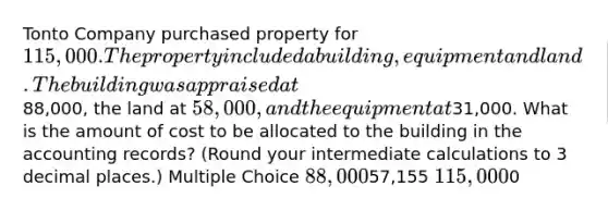 Tonto Company purchased property for 115,000. The property included a building, equipment and land. The building was appraised at88,000, the land at 58,000, and the equipment at31,000. What is the amount of cost to be allocated to the building in the accounting records? (Round your intermediate calculations to 3 decimal places.) Multiple Choice 88,00057,155 115,0000