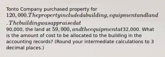 Tonto Company purchased property for 120,000. The property included a building, equipment and land. The building was appraised at90,000, the land at 59,000, and the equipment at32,000. What is the amount of cost to be allocated to the building in the accounting records? (Round your intermediate calculations to 3 decimal places.)