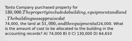 Tonto Company purchased property for 130,000. The property included a building, equipment and land. The building was appraised at74,000, the land at 51,000, and the equipment at24,000. What is the amount of cost to be allocated to the building in the accounting records? A) 74,000 B) 0 C) 130,000 D) 64,610