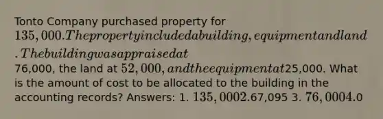 Tonto Company purchased property for 135,000. The property included a building, equipment and land. The building was appraised at76,000, the land at 52,000, and the equipment at25,000. What is the amount of cost to be allocated to the building in the accounting records? Answers: 1. 135,000 2.67,095 3. 76,000 4.0