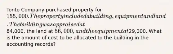 Tonto Company purchased property for 155,000. The property included a building, equipment and land. The building was appraised at84,000, the land at 56,000, and the equipment at29,000. What is the amount of cost to be allocated to the building in the accounting records?