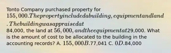 Tonto Company purchased property for 155,000. The property included a building, equipment and land. The building was appraised at84,000, the land at 56,000, and the equipment at29,000. What is the amount of cost to be allocated to the building in the accounting records? A. 155,000 B.77,041 C. 0 D.84,000