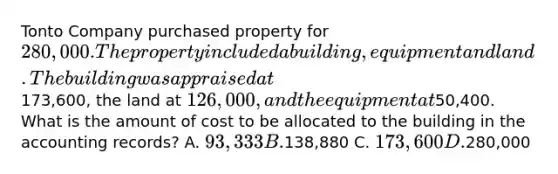 Tonto Company purchased property for 280,000. The property included a building, equipment and land. The building was appraised at173,600, the land at 126,000, and the equipment at50,400. What is the amount of cost to be allocated to the building in the accounting records? A. 93,333 B.138,880 C. 173,600 D.280,000