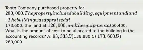 Tonto Company purchased property for 280,000. The property included a building, equipment and land. The building was appraised at173,600, the land at 126,000, and the equipment at50,400. What is the amount of cost to be allocated to the building in the accounting records? A) 93,333 B)138,880 C) 173,600 D)280,000