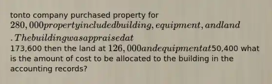 tonto company purchased property for 280,000 property included building, equipment, and land. The building was appraised at173,600 then the land at 126,000 and equipment at50,400 what is the amount of cost to be allocated to the building in the accounting records?