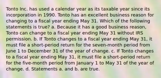 Tonto Inc. has used a calendar year as its taxable year since its incorporation in 1990. Tonto has an excellent business reason for changing to a fiscal year ending May 31. Which of the following statements is true? a. Because it has a good business reason, Tonto can change to a fiscal year ending May 31 without IRS permission. b. If Tonto changes to a fiscal year ending May 31, it must file a short-period return for the seven-month period from June 1 to December 31 of the year of change. c. If Tonto changes to a fiscal year ending May 31, it must file a short-period return for the five-month period from January 1 to May 31 of the year of change. d. Statements a. and b. are true.