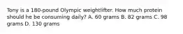 Tony is a 180-pound Olympic weightlifter. How much protein should he be consuming daily? A. 60 grams B. 82 grams C. 98 grams D. 130 grams