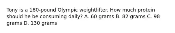 Tony is a 180-pound Olympic weightlifter. How much protein should he be consuming daily? A. 60 grams B. 82 grams C. 98 grams D. 130 grams