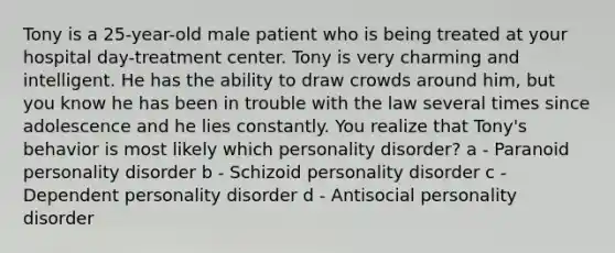 Tony is a 25-year-old male patient who is being treated at your hospital day-treatment center. Tony is very charming and intelligent. He has the ability to draw crowds around him, but you know he has been in trouble with the law several times since adolescence and he lies constantly. You realize that Tony's behavior is most likely which personality disorder? a - Paranoid personality disorder b - Schizoid personality disorder c - Dependent personality disorder d - Antisocial personality disorder