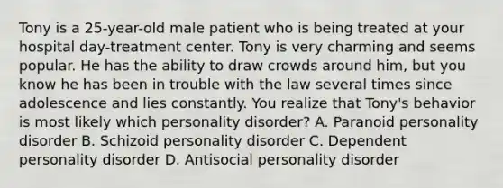 Tony is a 25-year-old male patient who is being treated at your hospital day-treatment center. Tony is very charming and seems popular. He has the ability to draw crowds around him, but you know he has been in trouble with the law several times since adolescence and lies constantly. You realize that Tony's behavior is most likely which personality disorder? A. Paranoid personality disorder B. Schizoid personality disorder C. Dependent personality disorder D. Antisocial personality disorder