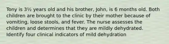 Tony is 3½ years old and his brother, John, is 6 months old. Both children are brought to the clinic by their mother because of vomiting, loose stools, and fever. The nurse assesses the children and determines that they are mildly dehydrated. Identify four clinical indicators of mild dehydration