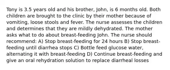 Tony is 3.5 years old and his brother, John, is 6 months old. Both children are brought to the clinic by their mother because of vomiting, loose stools and fever. The nurse assesses the children and determines that they are mildly dehydrated. The mother asks what to do about breast-feeding John. The nurse should recommend: A) Stop breast-feeding for 24 hours B) Stop breast-feeding until diarrhea stops C) Bottle feed glucose water, alternating it with breast-feeding D) Continue breast-feeding and give an oral rehydration solution to replace diarrheal losses