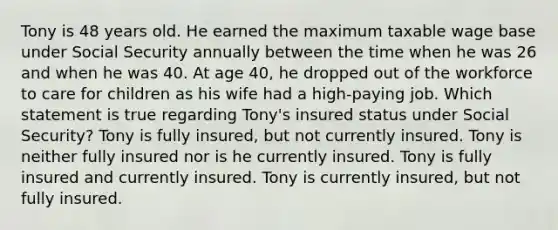 Tony is 48 years old. He earned the maximum taxable wage base under Social Security annually between the time when he was 26 and when he was 40. At age 40, he dropped out of the workforce to care for children as his wife had a high-paying job. Which statement is true regarding Tony's insured status under Social Security? Tony is fully insured, but not currently insured. Tony is neither fully insured nor is he currently insured. Tony is fully insured and currently insured. Tony is currently insured, but not fully insured.