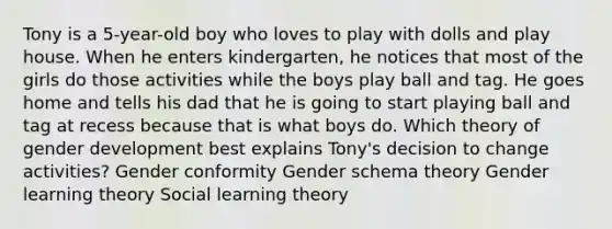 Tony is a 5-year-old boy who loves to play with dolls and play house. When he enters kindergarten, he notices that most of the girls do those activities while the boys play ball and tag. He goes home and tells his dad that he is going to start playing ball and tag at recess because that is what boys do. Which theory of gender development best explains Tony's decision to change activities? Gender conformity Gender schema theory Gender learning theory Social learning theory