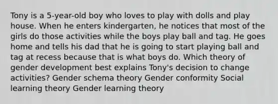 Tony is a 5-year-old boy who loves to play with dolls and play house. When he enters kindergarten, he notices that most of the girls do those activities while the boys play ball and tag. He goes home and tells his dad that he is going to start playing ball and tag at recess because that is what boys do. Which theory of gender development best explains Tony's decision to change activities? Gender schema theory Gender conformity Social learning theory Gender learning theory