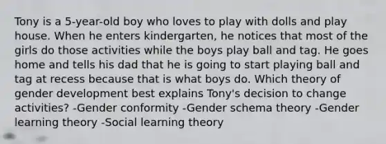 Tony is a 5-year-old boy who loves to play with dolls and play house. When he enters kindergarten, he notices that most of the girls do those activities while the boys play ball and tag. He goes home and tells his dad that he is going to start playing ball and tag at recess because that is what boys do. Which theory of gender development best explains Tony's decision to change activities? -Gender conformity -Gender schema theory -Gender learning theory -Social learning theory