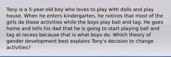 Tony is a 5-year-old boy who loves to play with dolls and play house. When he enters kindergarten, he notices that most of the girls do those activities while the boys play ball and tag. He goes home and tells his dad that he is going to start playing ball and tag at recess because that is what boys do. Which theory of <a href='https://www.questionai.com/knowledge/kPbsUowZA7-gender-development' class='anchor-knowledge'>gender development</a> best explains Tony's decision to change activities?